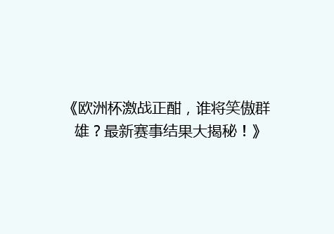 《欧洲杯激战正酣，谁将笑傲群雄？最新赛事结果大揭秘！》