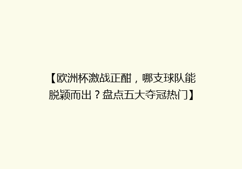 【欧洲杯激战正酣，哪支球队能脱颖而出？盘点五大夺冠热门】