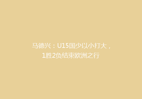 马德兴：U15国少以小打大，1胜2负结束欧洲之行