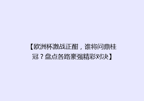 【欧洲杯激战正酣，谁将问鼎桂冠？盘点各路豪强精彩对决】