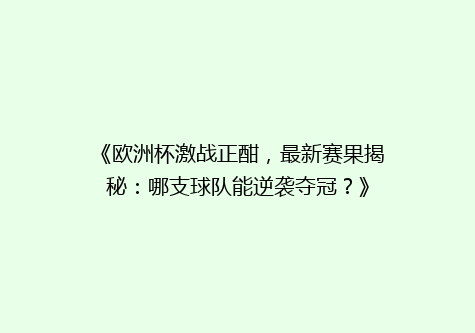 《欧洲杯激战正酣，最新赛果揭秘：哪支球队能逆袭夺冠？》