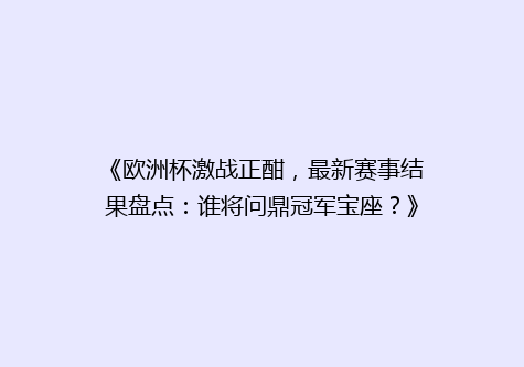 《欧洲杯激战正酣，最新赛事结果盘点：谁将问鼎冠军宝座？》