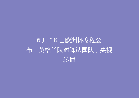 6 月 18 日欧洲杯赛程公布，英格兰队对阵法国队，央视转播