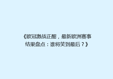《欧冠激战正酣，最新欧洲赛事结果盘点：谁将笑到最后？》