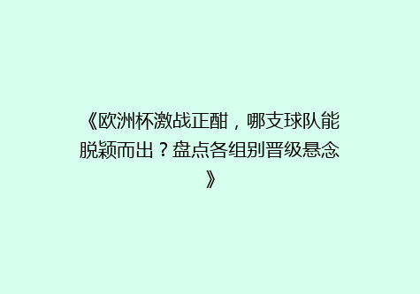 《欧洲杯激战正酣，哪支球队能脱颖而出？盘点各组别晋级悬念》
