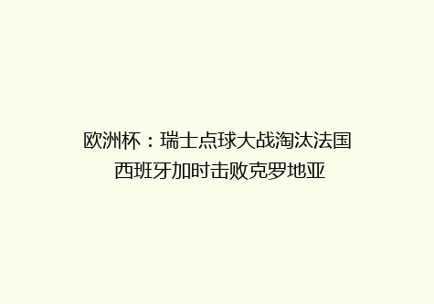 欧洲杯：瑞士点球大战淘汰法国 西班牙加时击败克罗地亚