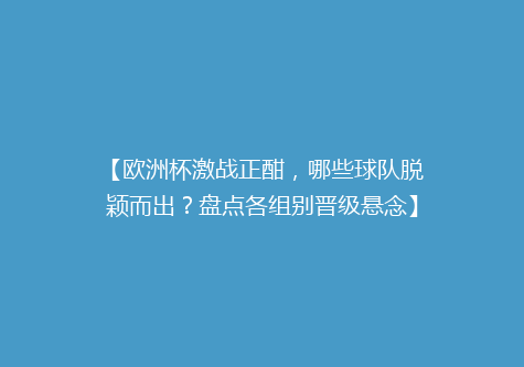 【欧洲杯激战正酣，哪些球队脱颖而出？盘点各组别晋级悬念】
