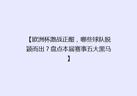 【欧洲杯激战正酣，哪些球队脱颖而出？盘点本届赛事五大黑马】