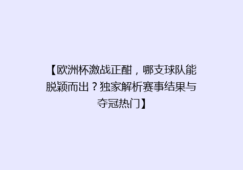【欧洲杯激战正酣，哪支球队能脱颖而出？独家解析赛事结果与夺冠热门】