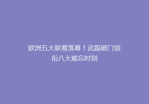 欧洲五大联赛落幕！武磊破门领衔八大难忘时刻