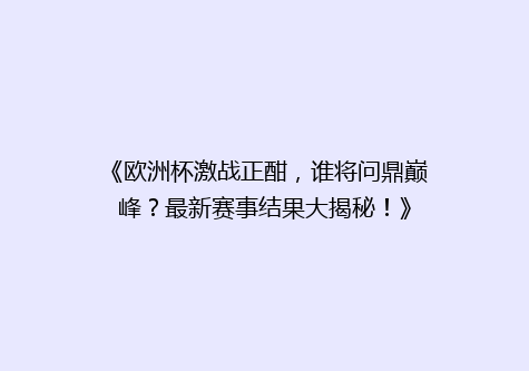 《欧洲杯激战正酣，谁将问鼎巅峰？最新赛事结果大揭秘！》