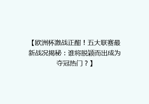 【欧洲杯激战正酣！五大联赛最新战况揭秘：谁将脱颖而出成为夺冠热门？】