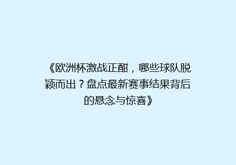 《欧洲杯激战正酣，哪些球队脱颖而出？盘点最新赛事结果背后的悬念与惊喜》