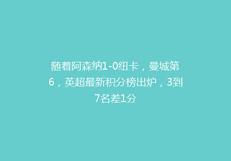 随着阿森纳1-0纽卡，曼城第6，英超最新积分榜出炉，3到7名差1分