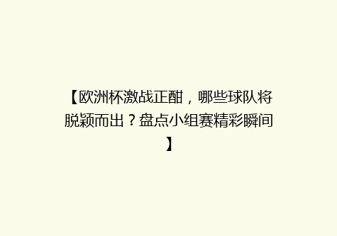 【欧洲杯激战正酣，哪些球队将脱颖而出？盘点小组赛精彩瞬间】