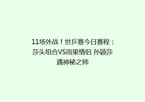 11场外战！世乒赛今日赛程：莎头组合VS雨果情侣 孙颖莎遇神秘之师