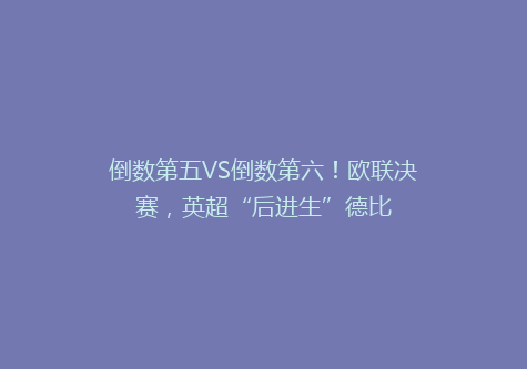 倒数第五VS倒数第六！欧联决赛，英超“后进生”德比