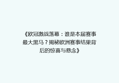 《欧冠激战落幕：谁是本届赛事最大黑马？揭秘欧洲赛事结果背后的惊喜与悬念》