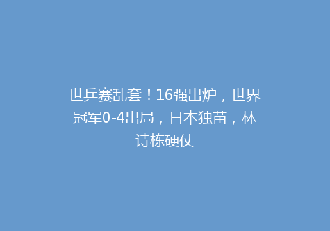 世乒赛乱套！16强出炉，世界冠军0-4出局，日本独苗，林诗栋硬仗