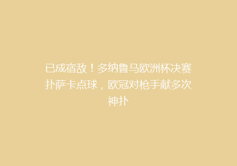 已成宿敌！多纳鲁马欧洲杯决赛扑萨卡点球，欧冠对枪手献多次神扑