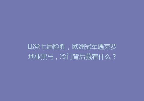 邱党七局险胜，欧洲冠军遇克罗地亚黑马，冷门背后藏着什么？