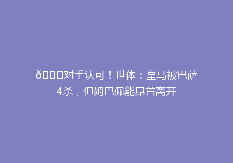 👍对手认可！世体：皇马被巴萨4杀，但姆巴佩能昂首离开